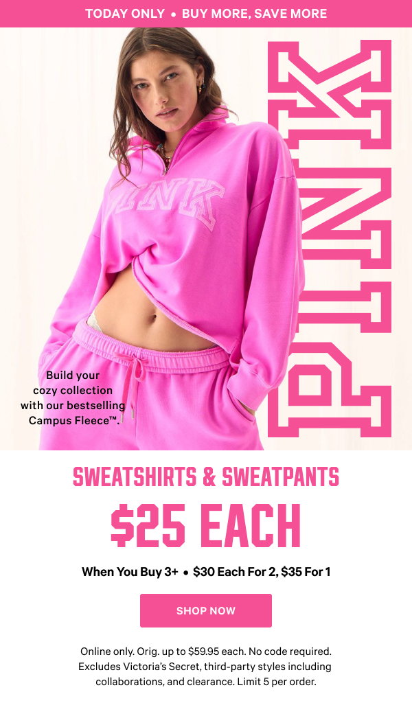 Today Only
Buy More, Save More
Sweatshirts & Sweatpants
$25 each when you buy 3+
$30 each for 2, $35 for 1
Build your cozy collection with our bestselling Campus Fleece™.
Online only. Orig. up to $59.95 each. No code required. Excludes Victoria’s Secret, third-party styles including collaborations, and clearance. Limit 5 per order.
Shop Now >