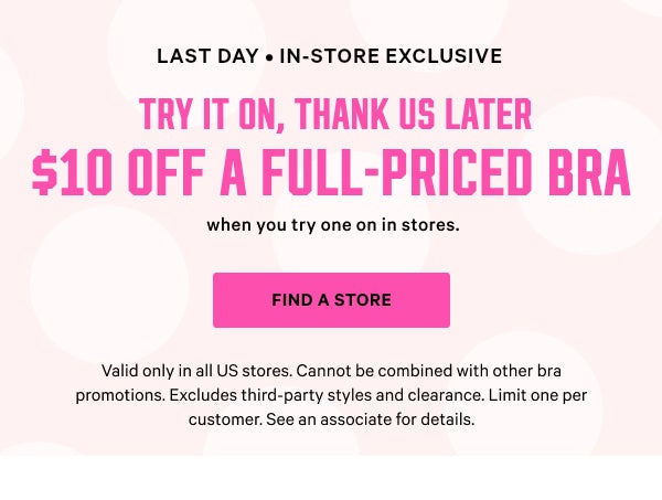 [Limited Time] • In-Store Exclusive Try It On, Thank Us Later $10 Off a Full-Priced Bra when you try one on in stores. Find a Store > Valid only in all US stores. Cannot be combined with other bra promotions. Excludes third-party styles and clearance. Limit one per customer. See an associate for details.