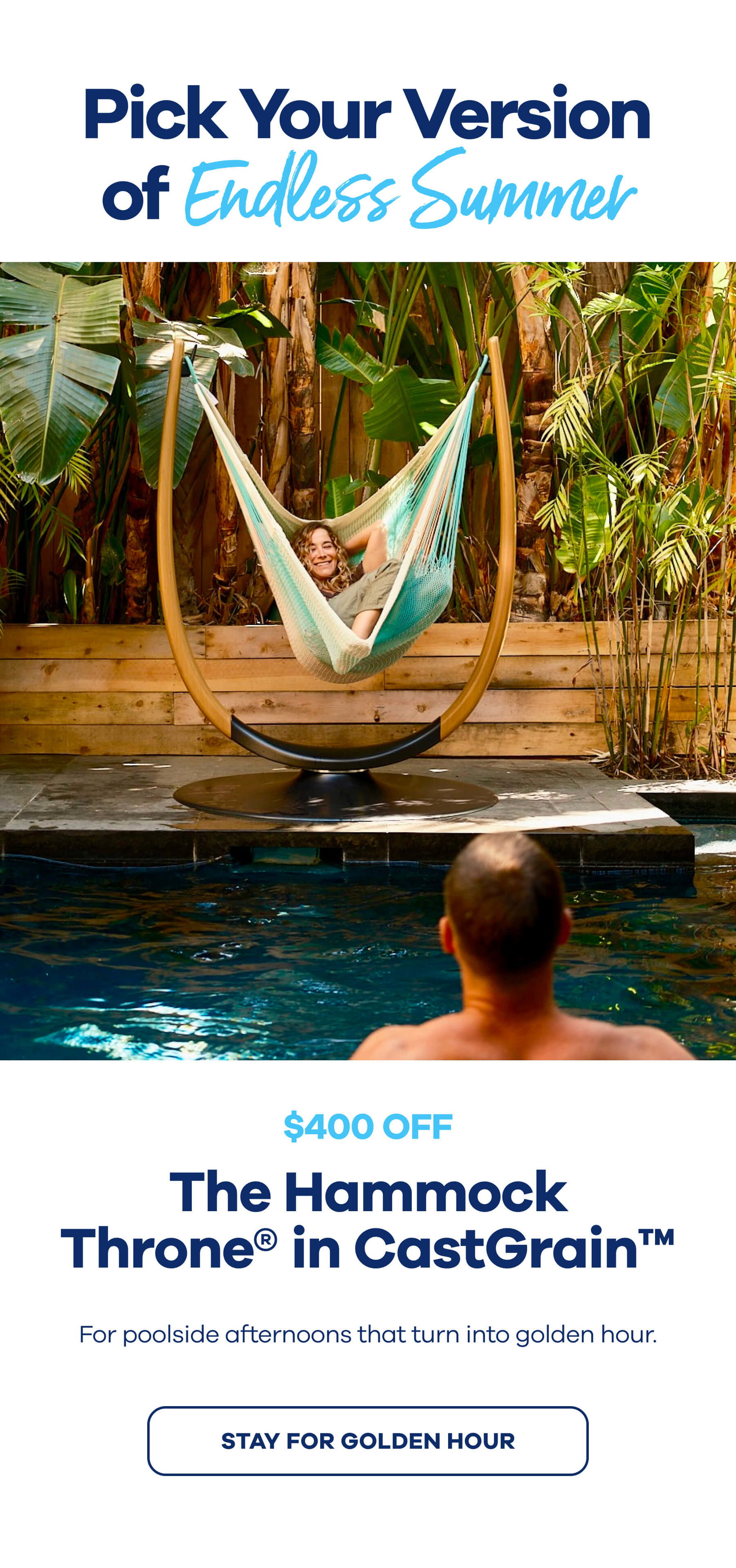 Pick Your Version of Endless Summer  The Hammock Throne® in CastGrain™ $400 OFF For poolside afternoons that turn into golden hour. STAY FOR GOLDEN HOUR