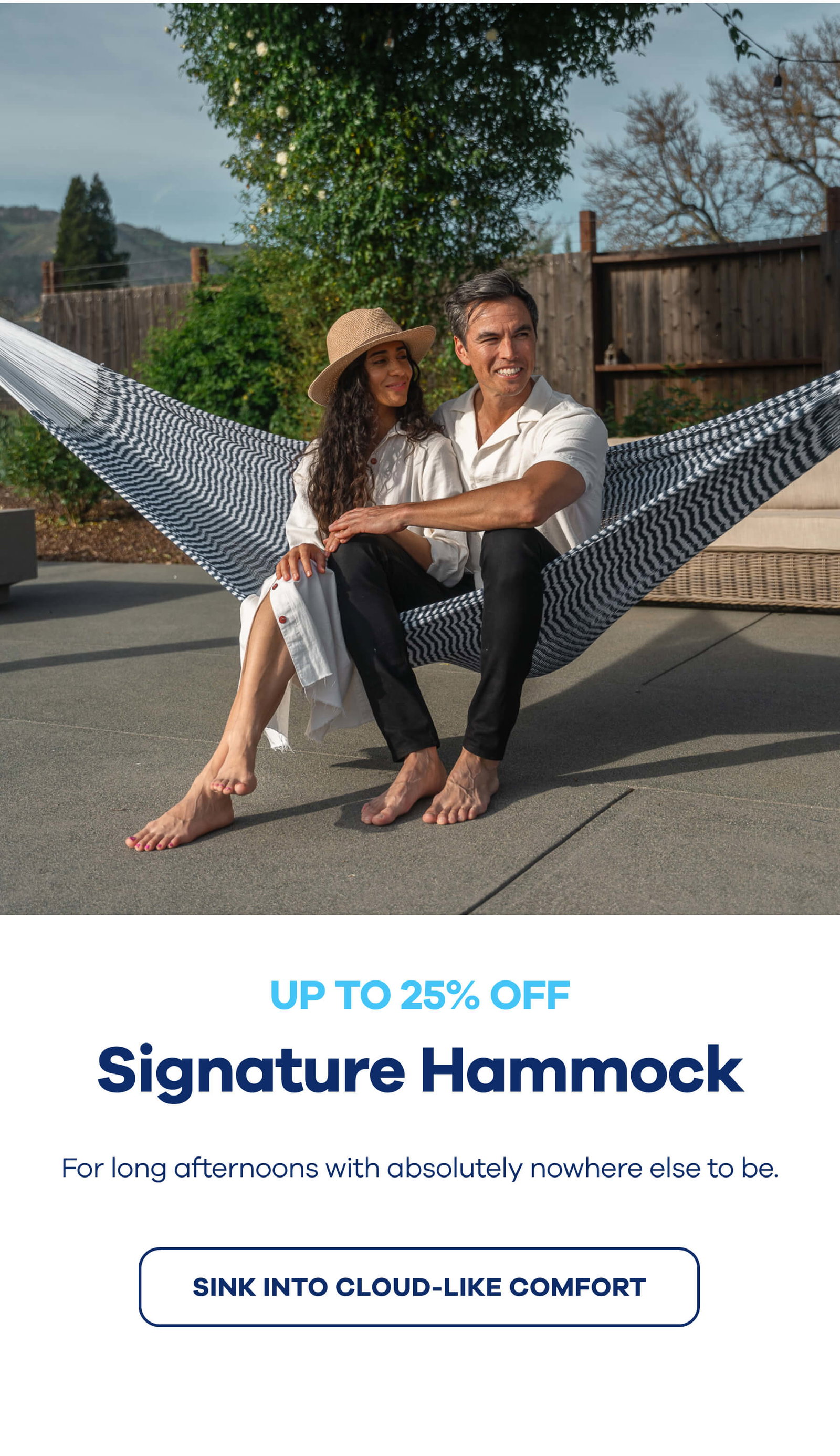 UP TO 25% OFF Signature Hammock For long afternoons with absolutely nowhere else to be. SINK INTO CLOUD-LIKE COMFORT