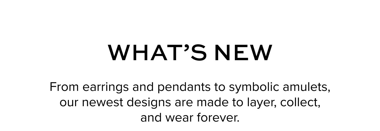 Hero Image: WHAT’S NEW: From earrings and pendants to symbolic amulets, our newest designs are made to layer, collect, and wear forever.