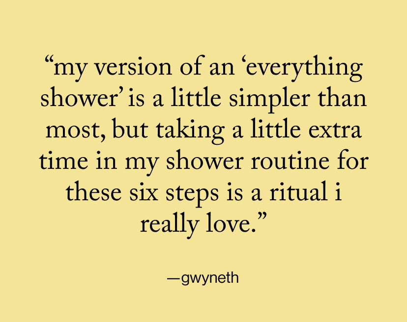“my version of an ‘everything shower’ is a little simpler than most, but taking a little extra time in my shower routine for these six steps is a ritual I really love.”