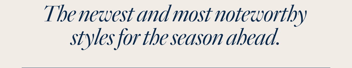 The newest & most noteworthy styles for the season ahead.