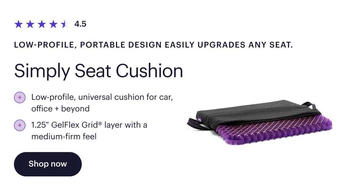 4.5  Low-profile, portable design easily upgrades any seat.  Simply Seat Cushion  Low-profile, universal cushion for car, office + beyond  1.25” GelFlex Grid® layer with a medium-firm feel  Shop now