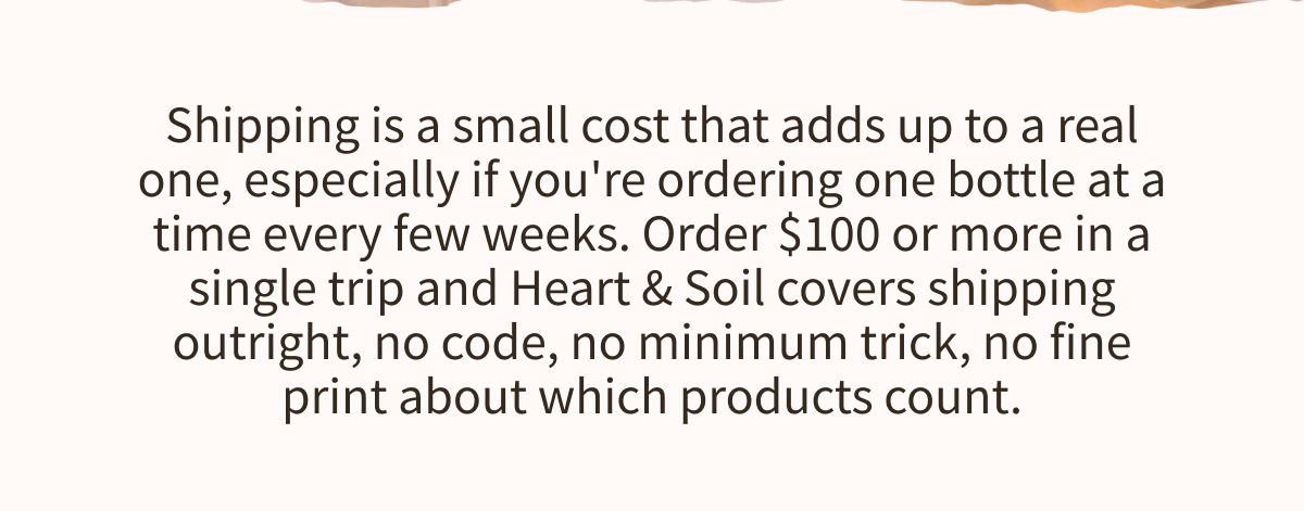 Shipping is a small cost that adds up to a real one, especially if you're ordering one bottle at a time every few weeks. Order $100 or more in a single trip and Heart & Soil covers shipping outright, no code, no minimum trick, no fine print about which products count.