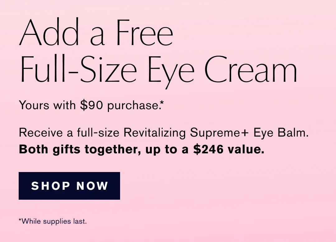 Add a Free Full-Size Eye Cream | Yours with $90 purchase .* | Receive a full-size Revitalizing Supreme+ Eye Balm. | Both gifts together, up to a $246 value. | SHOP NOW | *While supplies last.