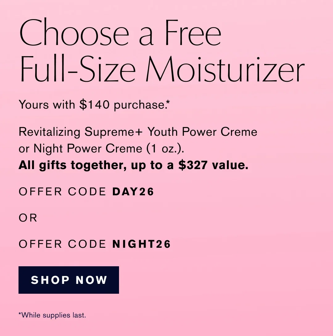Choose a Free Full-Size Moisturizer | Yours with $140 purchase .* | Revitalizing Supreme+ Youth Power Creme or Night Power Creme (1 oz.). | All gifts together, up to a $327 value. | OFFER CODE DAY26 | OR | OFFER CODE NIGHT26 | SHOP NOW |  *While supplies last.
