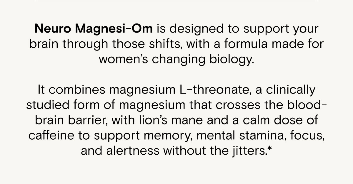 Neuro Magnesi-Om is designed to support your brain through those shifts, with a formula made for women’s changing biology.  It combines magnesium L-threonate, a clinically studied form of magnesium that crosses the blood-brain barrier, with lion’s mane and a calm dose of caffeine to support memory, mental stamina, focus, and alertness without the jitters.*