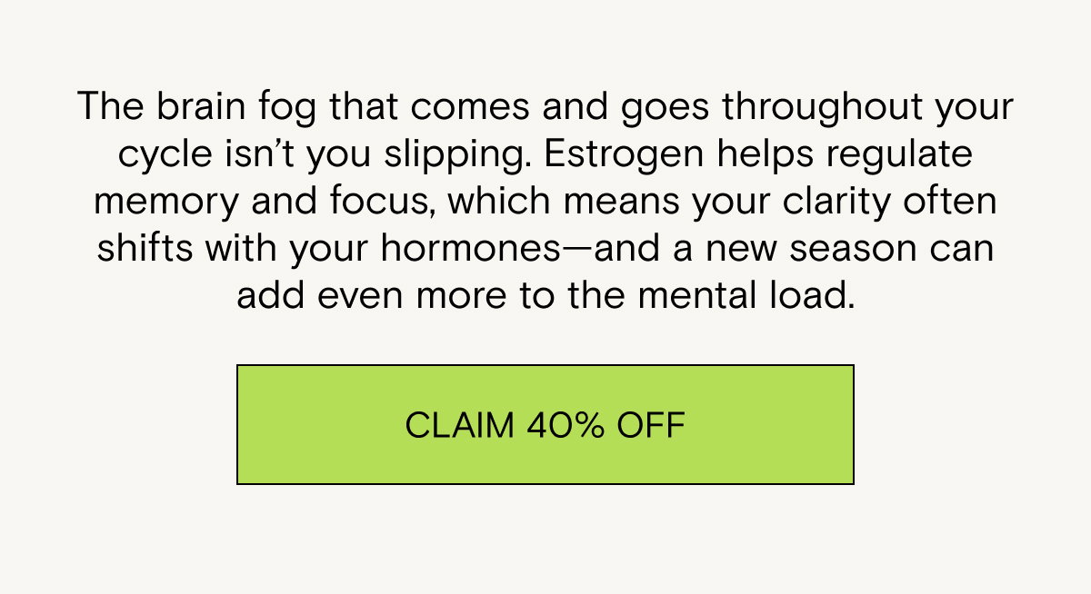The brain fog that comes and goes throughout your cycle isn’t you slipping. Estrogen helps regulate memory and focus, which means your clarity often shifts with your hormones—and a new season can add even more to the mental load. Claim 40% off.