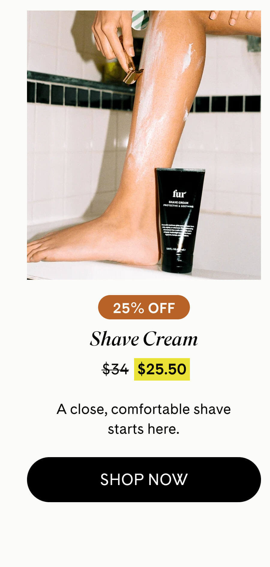 Shave Cream 25% Off $25.50 $34 A close, comfortable shave starts here. SHOP NOW