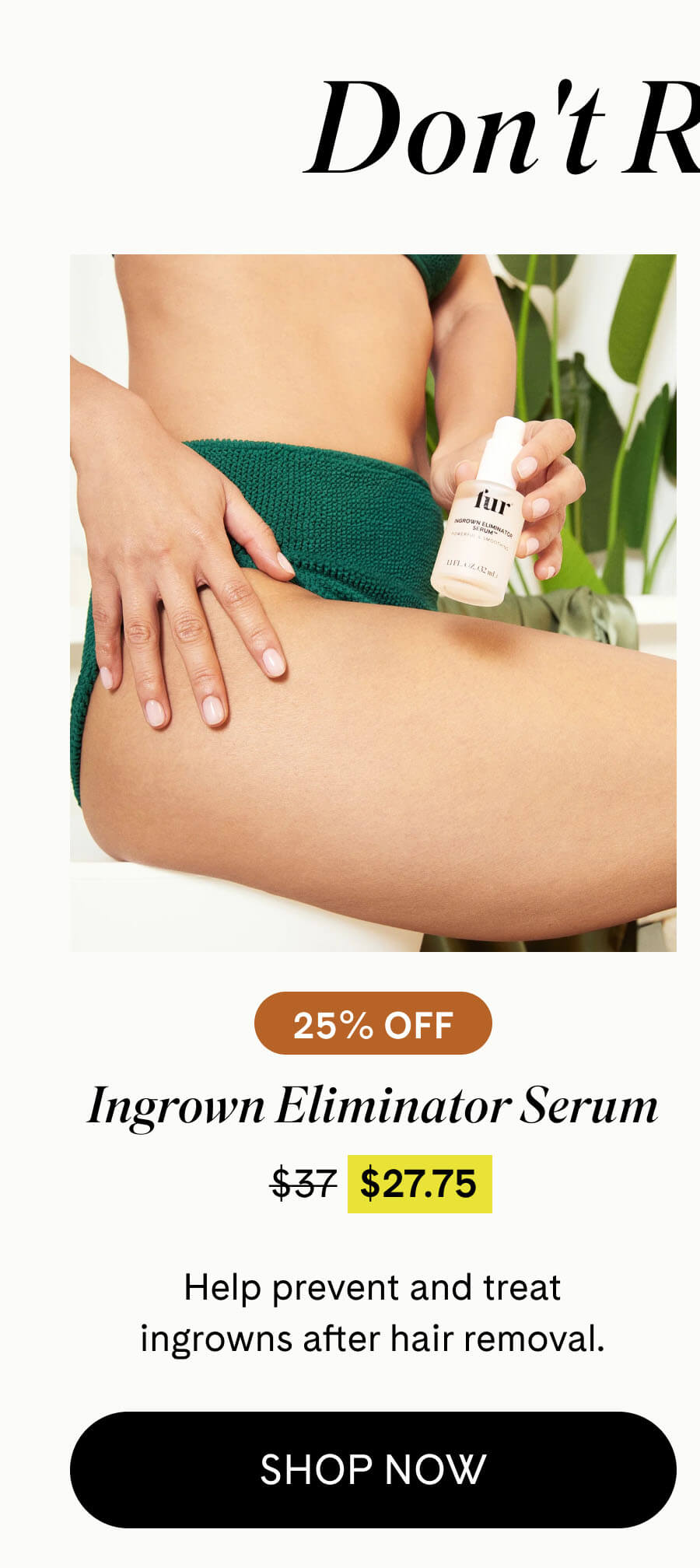 Ingrown Eliminator Serum 25% Off $27.75 $37 Help prevent and treat ingrowns after hair removal. SHOP NOW