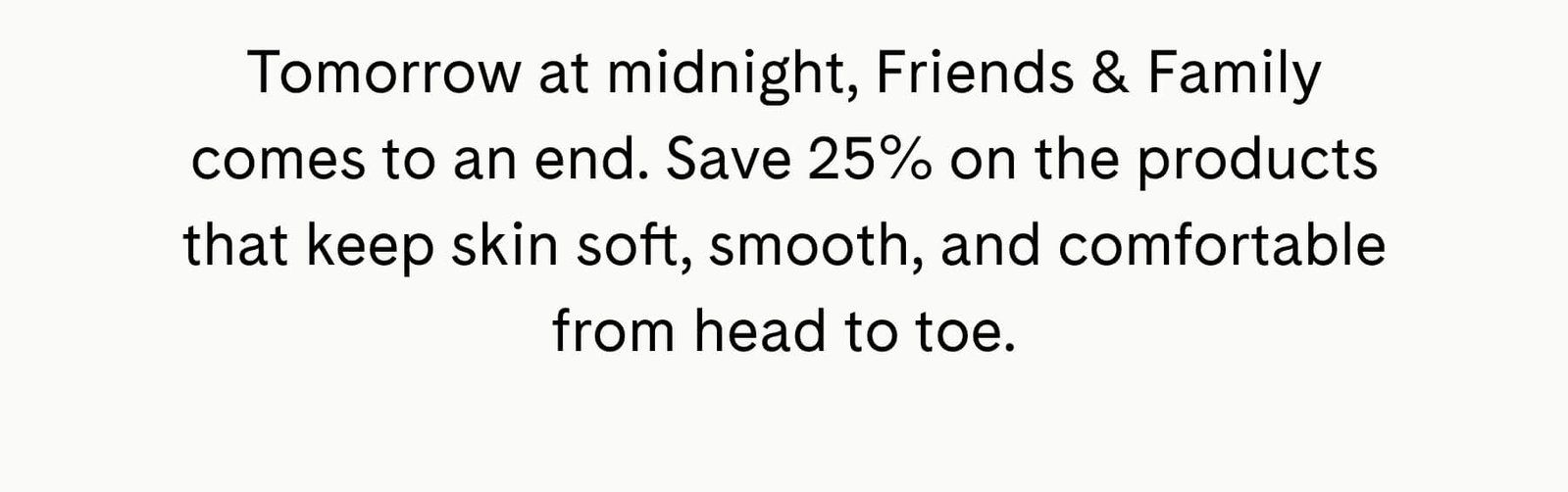 Tomorrow at midnight, Friends & Family comes to an end. Save 25% on the products that keep skin soft, smooth, and comfortable from head to toe.