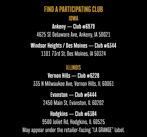 FIND A PARTICIPATING CLUB IOWA Ankeny — Club #6979 4625 SE Delaware Ave, Ankeny, IA 50021 Windsor Heights / Des Moines — Club #6344 1101 73rd St, Des Moines, IA 50324   ILLINOIS Vernon Hills — Club #6228 335 N Milwaukee Ave, Vernon Hills, IL 60061  Evanston — Club #6444 2450 Main St, Evanston, IL 60202  Hodgkins — Club #6384 9500 Joliet Rd, Hodgkins, IL 60525 May appear under the retailer-facing “LA GRANGE” label.