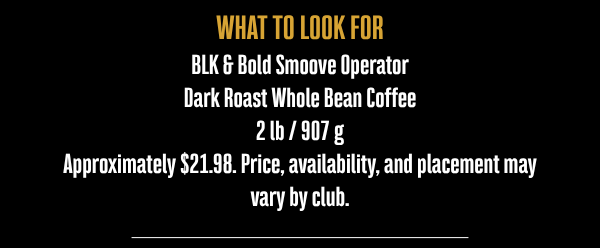 WHAT TO LOOK FOR BLK & Bold Smoove Operator Dark Roast Whole Bean Coffee 2 lb / 907 g Approximately $21.98. Price, availability, and placement may vary by club.