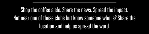 Shop the coffee aisle. Share the news. Spread the impact. Not near one of these clubs but know someone who is? Share the location and help us spread the word.