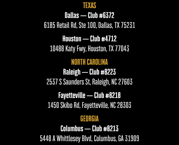 TEXAS Dallas — Club #6372 6185 Retail Rd, Ste 100, Dallas, TX 75231  Houston — Club #4712 10488 Katy Fwy, Houston, TX 77043  NORTH CAROLINA Raleigh — Club #8223 2537 S Saunders St, Raleigh, NC 27603  Fayetteville — Club #8218 1450 Skibo Rd, Fayetteville, NC 28303  GEORGIA Columbus — Club #8213 5448 A Whittlesey Blvd, Columbus, GA 31909