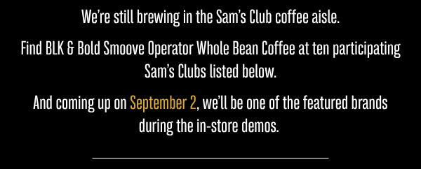 We’re still brewing in the Sam’s Club coffee aisle.  Find BLK & Bold Smoove Operator Whole Bean Coffee at ten participating Sam’s Clubs listed below.  And coming up on September 2, we’ll be one of the featured brands during the in-store demos. 