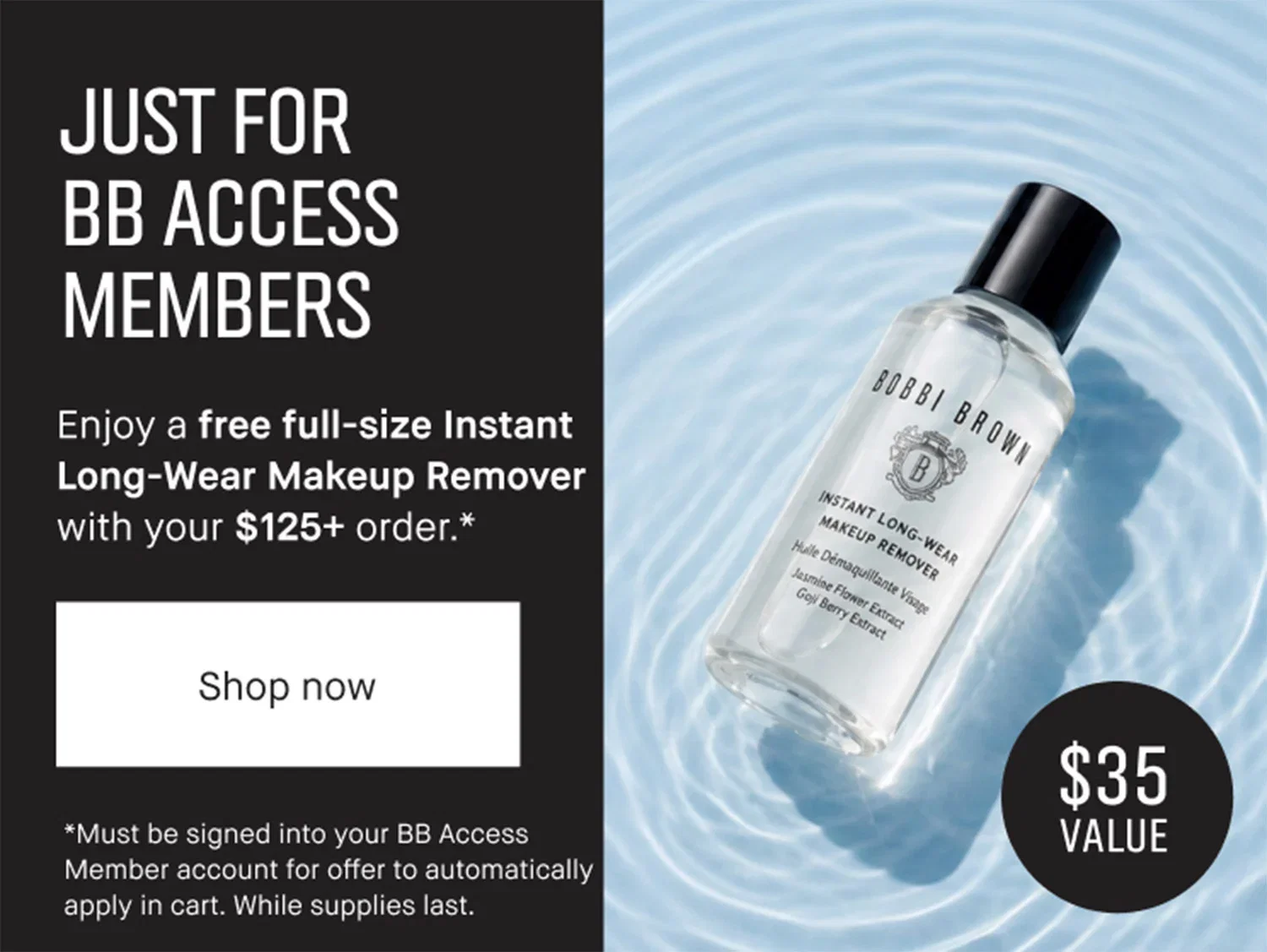 | JUST FOR | BB ACCESS | MEMBERS | Enjoy a free full-size Instant | Long-Wear Makeup Remover with your $125+ order .* | Shop now | *Must be signed into your BB Access | Member account for offer to automatically | apply in cart. While supplies last. | $35 Value