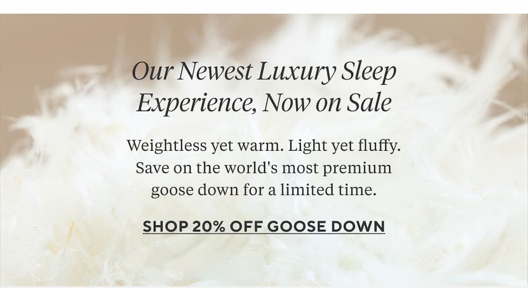 Our Newest Luxury Sleep Experience, Now on Sale Weightless yet warm. Light yet fluffy. Save. on the world's most premium goose down for a limited time. Shop 20% Off Goose Down > 