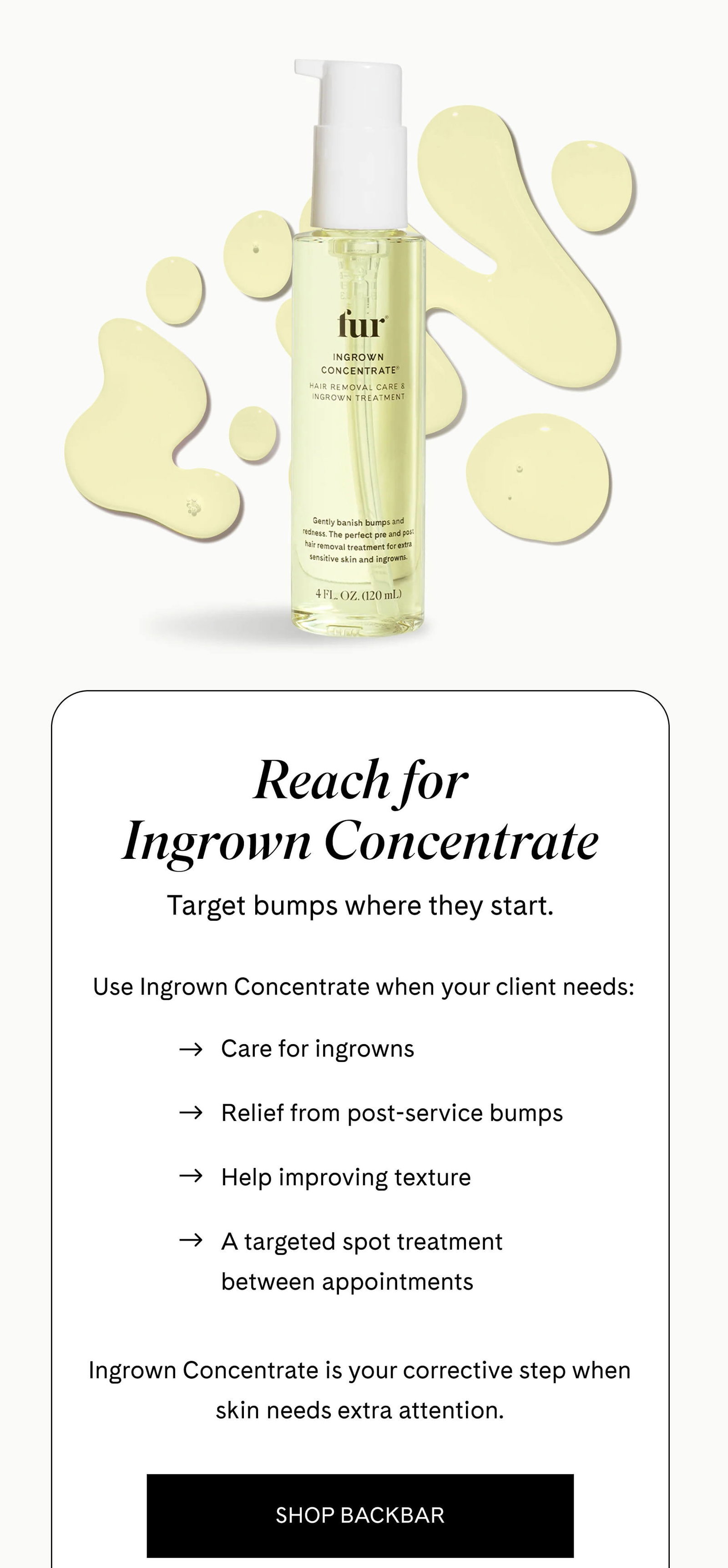 Reach for Ingrown Concentrate Target bumps where they start.  Use Ingrown Concentrate when your client needs:  - Care for ingrowns - Relief from post-service bumps - Help improving texture - A targeted spot treatment between appointments  Ingrown Concentrate is your corrective step when skin needs extra attention. SHOP BACKBAR 
