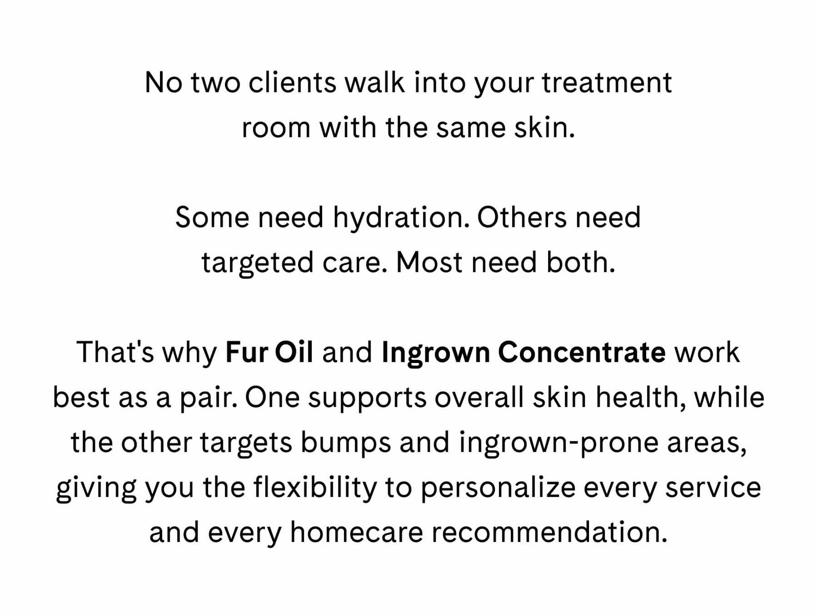 No two clients walk into your treatment room with the same skin.  Some need hydration. Others need targeted care. Most need both.  That's why Fur Oil and Ingrown Concentrate work best as a pair. One supports overall skin health, while the other targets bumps and ingrown-prone areas, giving you the flexibility to personalize every service and every homecare recommendation.