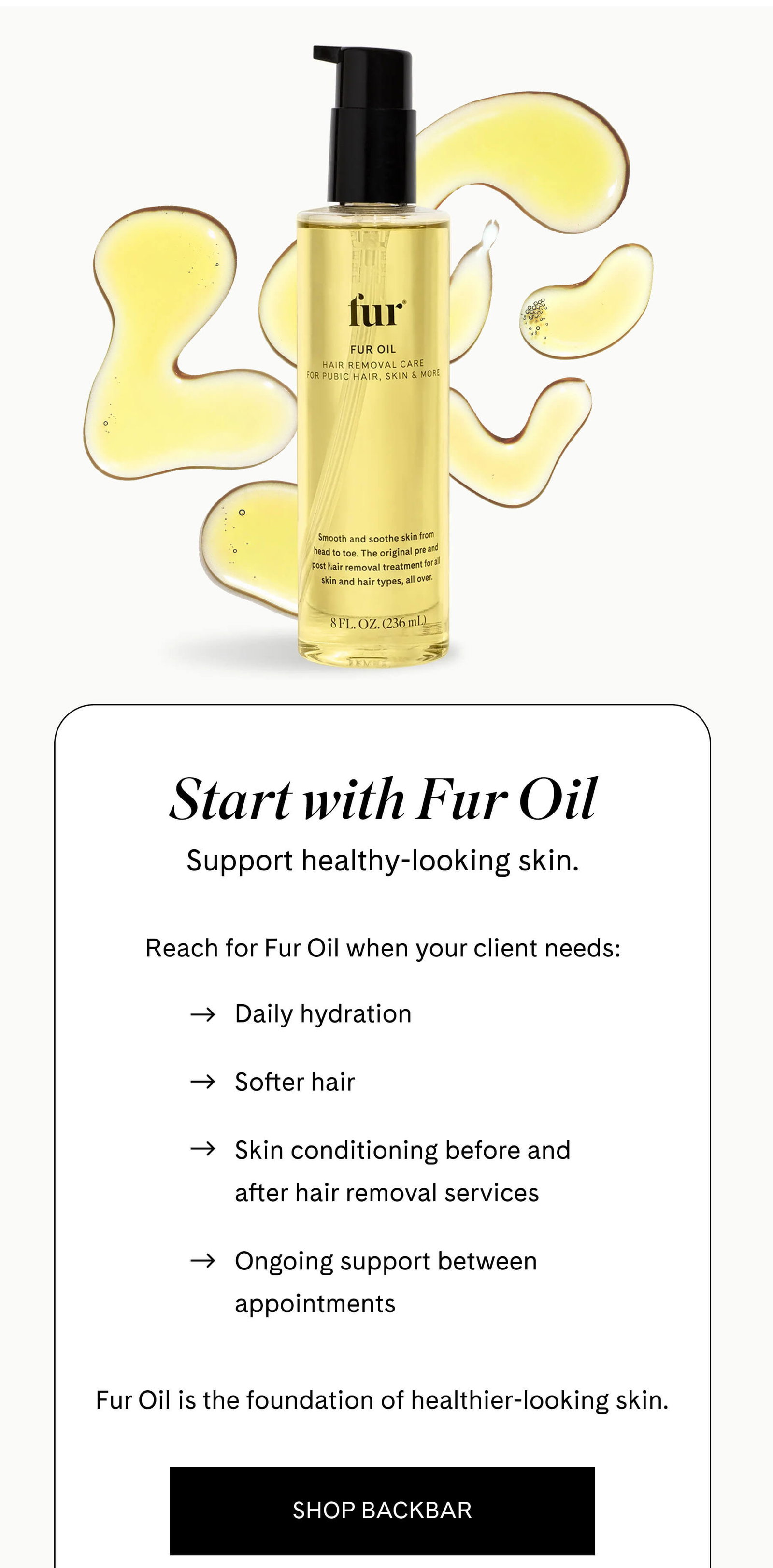 Start with Fur Oil Support healthy-looking skin.  Reach for Fur Oil when your client needs:  - Daily hydration - Softer hair - Skin conditioning before and after hair removal services - Ongoing support between appointments  Fur Oil is the foundation of healthier-looking skin. SHOP BACKBAR