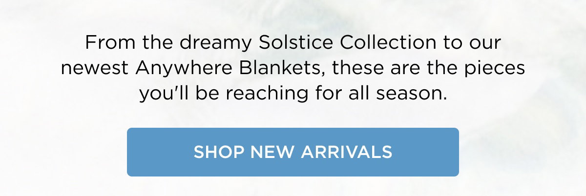 From the dreamy Solstice Collection to our newest Anywhere Blankets, these are the pieces you'll be reaching for all season. SHOP NEW ARRIVALS
