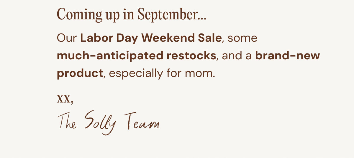 Coming up in September... 07. Our Labor Day Weekend Sale, some  much-anticipated restocks, and a brand-new product, especially for mom.  xx, The Solly Team