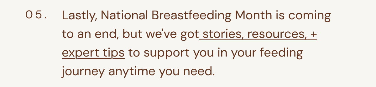 05. Lastly, National Breastfeeding Month is coming to an end, but we've got stories, resources, + expert tips to support you in your feeding journey anytime you need.