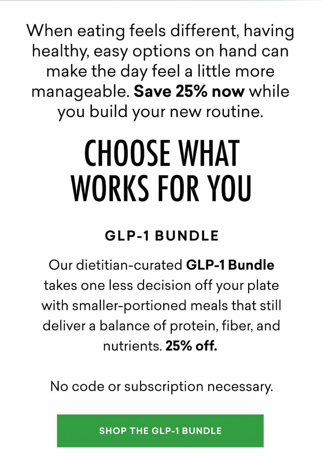 When eating feels different, having healthy, easy options on hand can make the day feel a little more manageable. Save 25% now while you build your new routine. | GLP-1 Bundle: Our dietitian-curated GLP-1 Bundle takes one less decision off your plate with smaller-portioned meals that still deliver a balance of protein, fiber, and nutrients. 25% off. No code or subscription necessary.