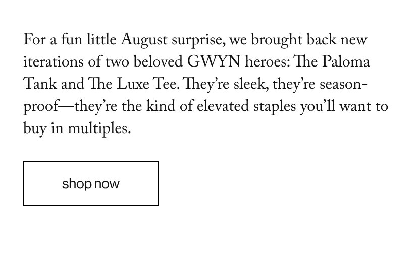 For a fun little August surprise, we brought back new iterations of two beloved GWYN heroes: The Paloma Tank and The Luxe Tee. They’re sleek, they’re season-proof—they’re the kind of elevated staples you’ll want to buy in multiples. 