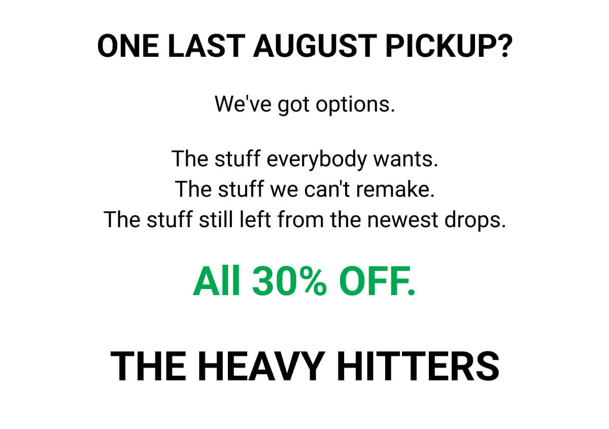 ONE LAST AUGUST PICKUP? We've got options. The stuff everybody wants. The stuff we can't remake. The stuff still left from the newest drops. All 30% OFF. THE HEAVY HITTERS