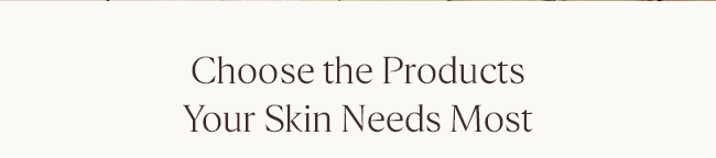 CHOOSE THE PRODUCTS YOUR SKIN NEEDS MOST