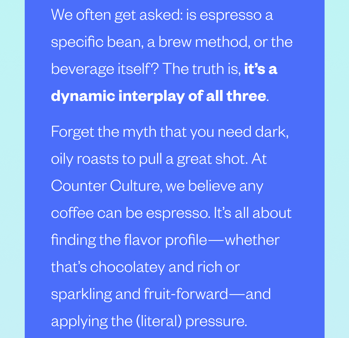 We often get asked: is espresso a specific bean, a brew method, or the beverage itself? The truth is, it’s a dynamic interplay of all three. Forget the myth that you need dark, oily roasts to pull a great shot. At Counter Culture, we believe any coffee can be espresso. It’s all about finding the flavor profile—whether that’s chocolatey and rich or sparkling and fruit-forward—and applying the (literal) pressure.