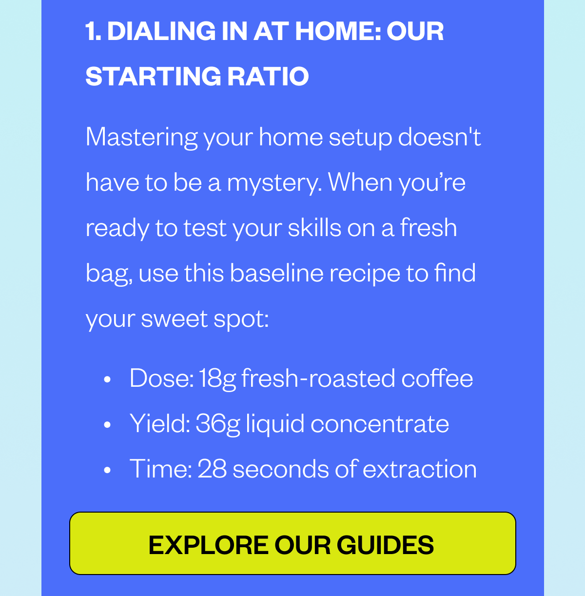  1. DIALING IN AT HOME: OUR STARTING RATIO Mastering your home setup doesn't have to be a mystery. When you’re ready to test your skills on a fresh bag, use this baseline recipe to find your sweet spot: Dose: 18g fresh-roasted coffee Yield: 36g liquid concentrate Time: 28 seconds of extraction CTA:Explore our Guides 