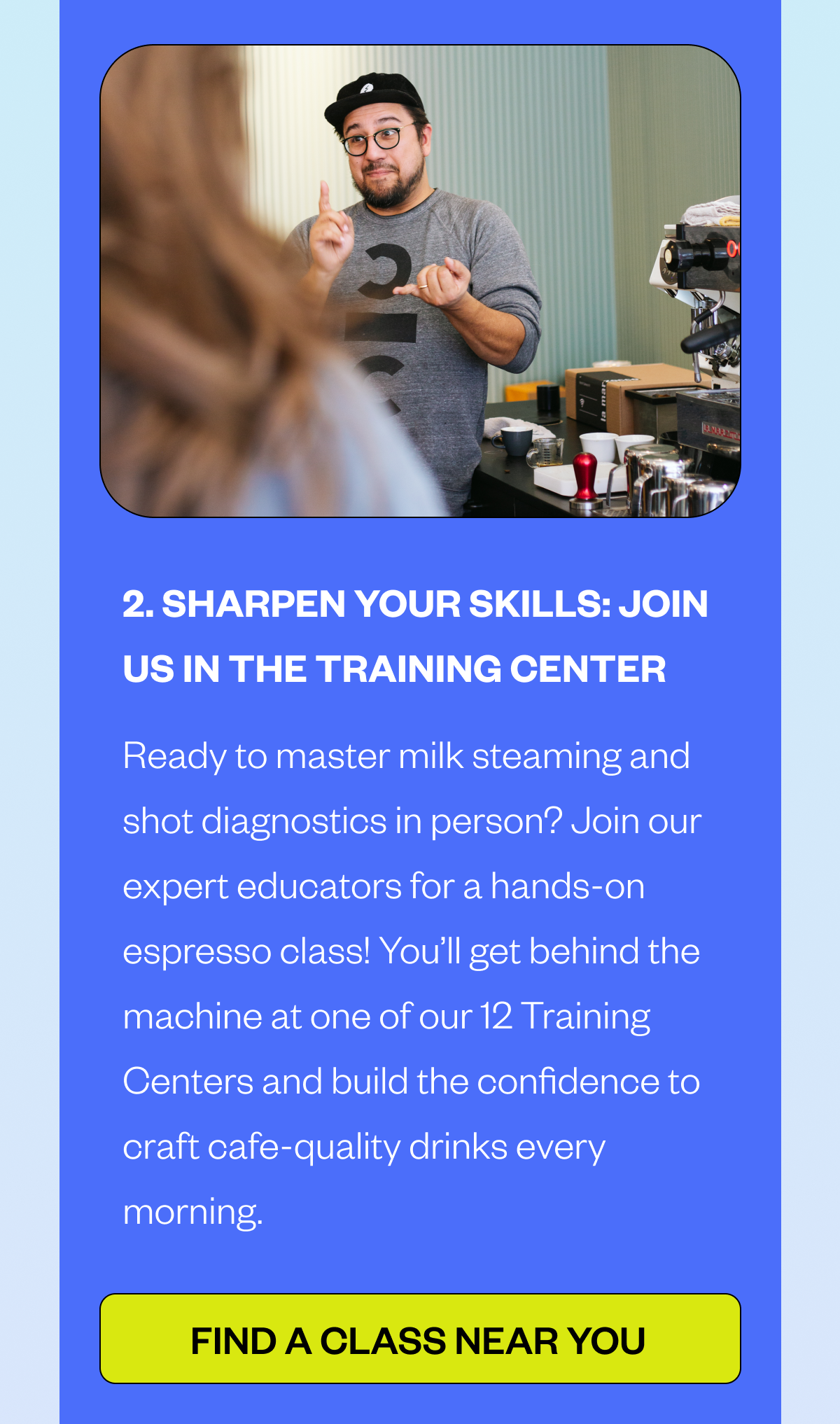  2. SHARPEN YOUR SKILLS: JOIN US IN THE TRAINING CENTER Ready to master milk steaming and shot diagnostics in person? Join our expert educators for a hands-on espresso class! You’ll get behind the machine at one of our 12 Training Centers and build the confidence to craft cafe-quality drinks every morning. CTA: FIND A CLASS NEAR YOU