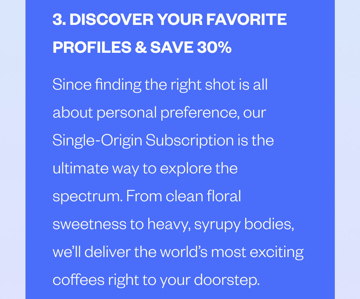3. DISCOVER YOUR FAVORITE PROFILES & SAVE 30% ☕️ Since finding the right shot is all about personal preference, our Single-Origin Subscription is the ultimate way to explore the spectrum. From clean floral sweetness to heavy, syrupy bodies, we’ll deliver the world’s most exciting coffees right to your doorstep. 