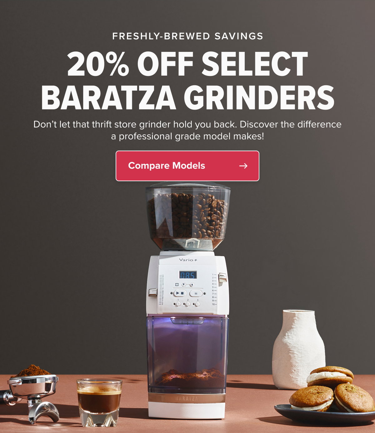 FRESHLY-BREWED SAVINGS 20% OFF SELECT BARATZA GRINDERS Don’t let that thrift store grinder hold you back. Discover the difference a professional grade model makes! CTA: Compare Models