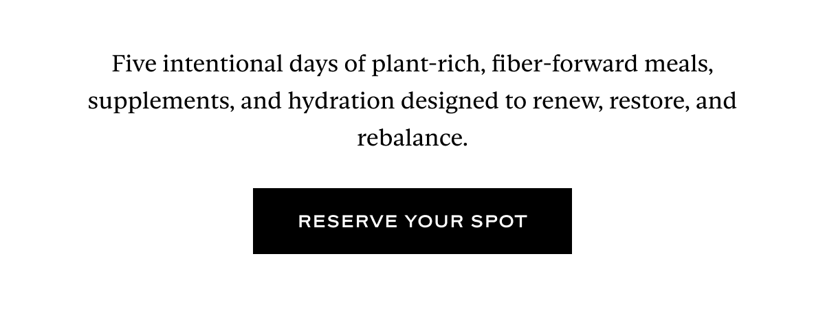 Five intentional days of plant-rich, fiber-forward meals, supplements, and hydration designed to renew, restore, and rebalance.