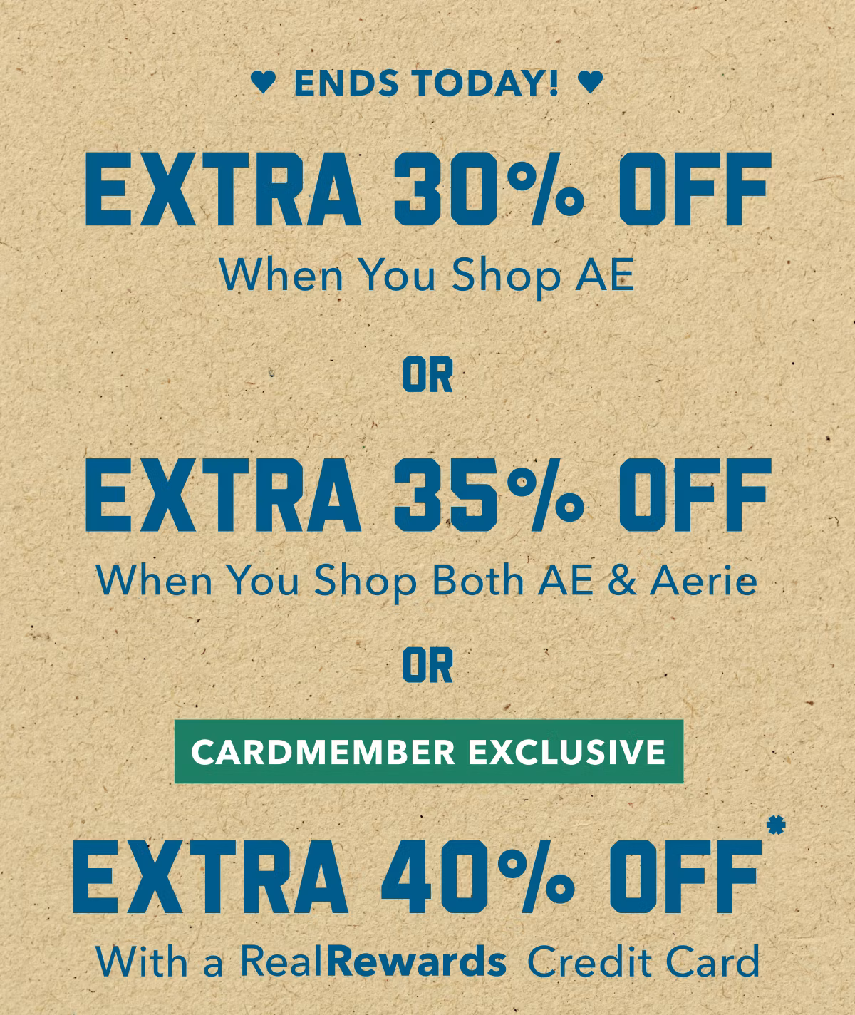Ends Today! Extra 30% Off | When You Shop AE | Or | Extra 35% Off | When You Shop Both AE & Aerie | Or | Cardmember Exclusive | Extra 40% Off* With a RealRewards Credit Card