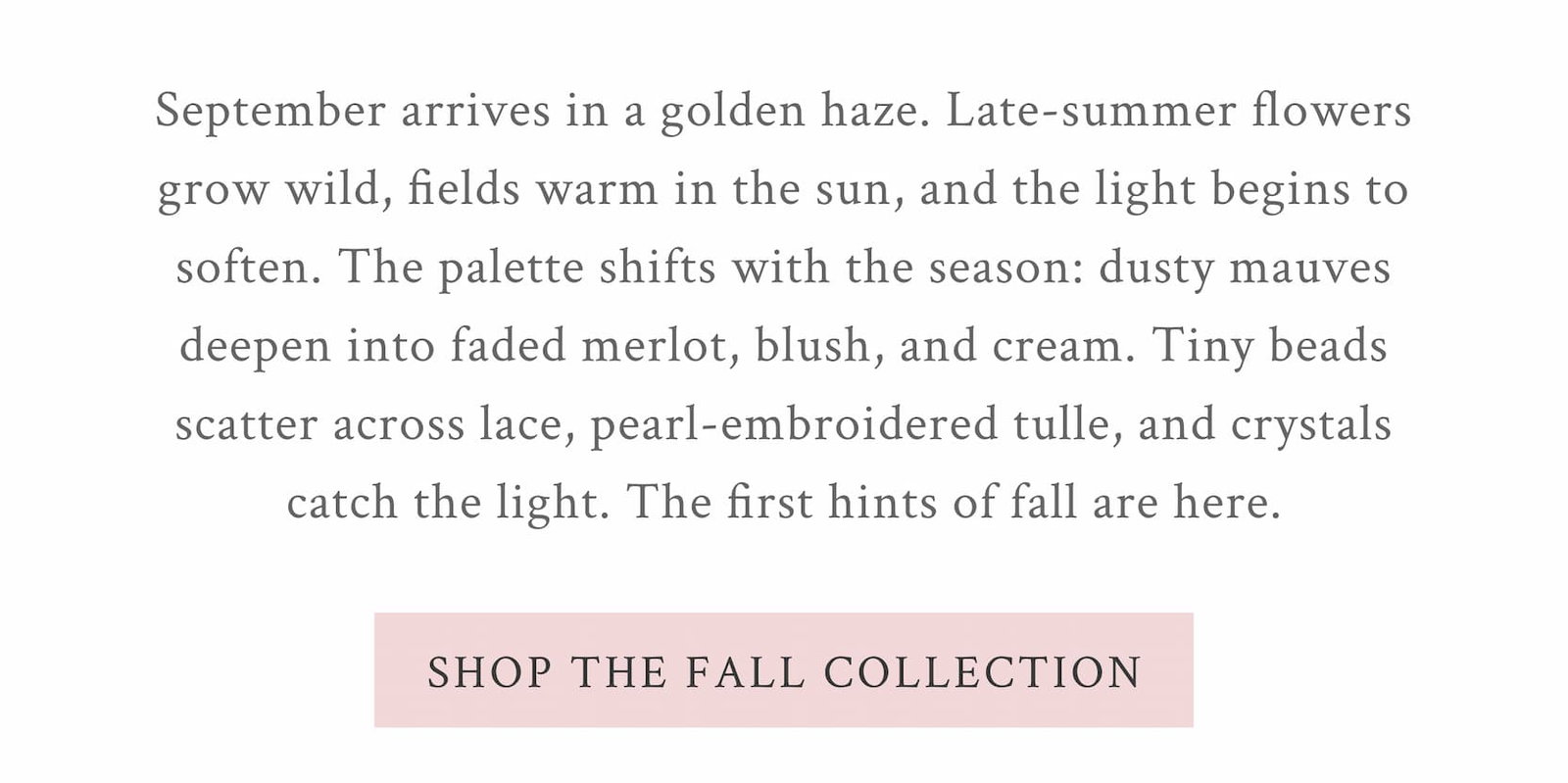 September arrives in a golden haze. Late-summer flowers grow wild, fields warm in the sun, and the light begins to soften. The palette shifts with the season: dusty mauves deepen into faded merlot, blush, and cream. Tiny beads scatter across lace, pearls embroider tulle, and crystals catch the light. Soft florals disappear beneath chunky knits, while leather and shearling meet delicate beadwork and well-loved boots. The first hints of fall are here. <SHOP THE FALL COLLECTION>