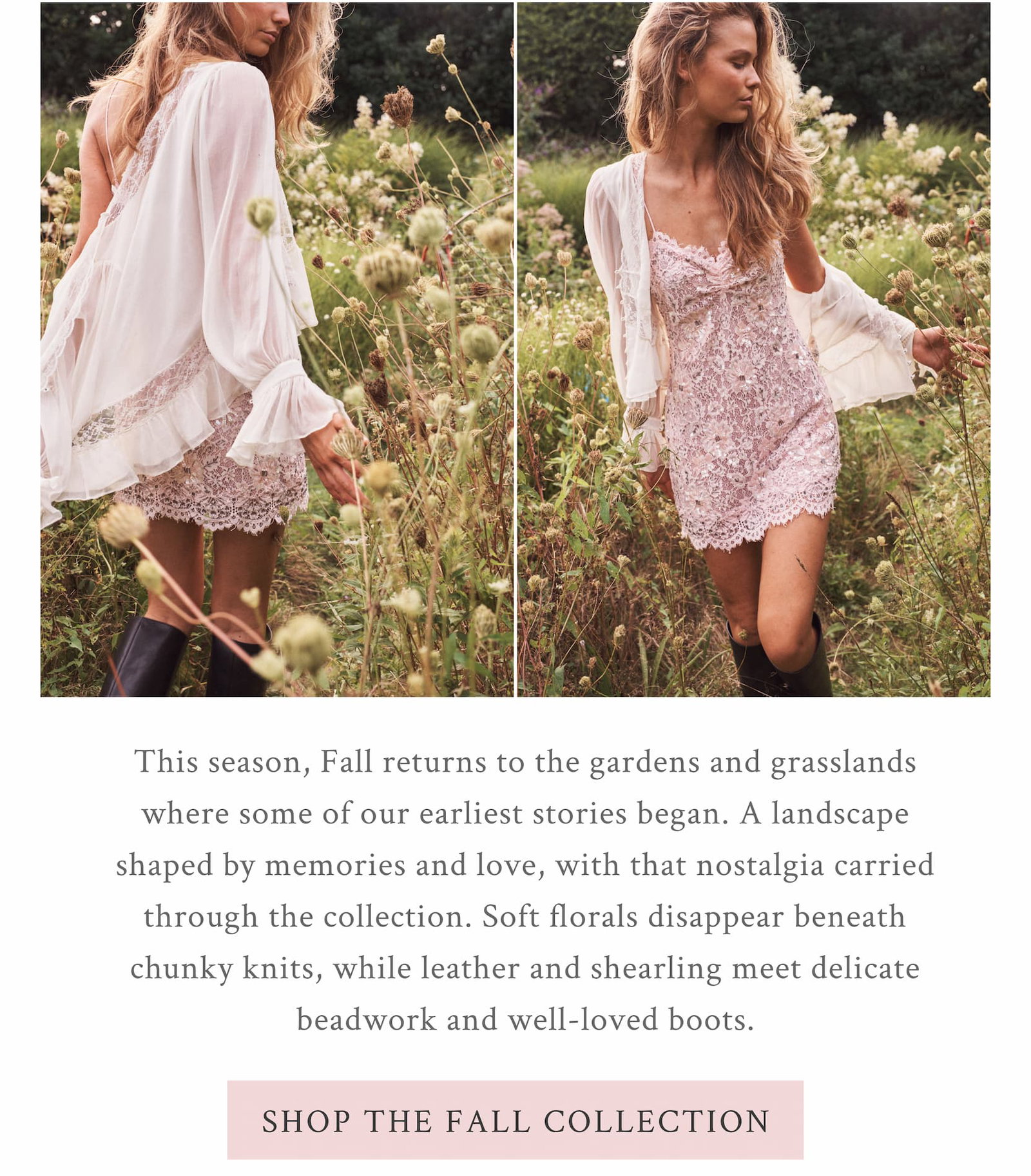 This season, Fall returns to the gardens and grasslands where some of our earliest stories began. A landscape shaped by memories and love, where the past is always finding its way into what comes next. <SHOP THE FALL COLLECTION>