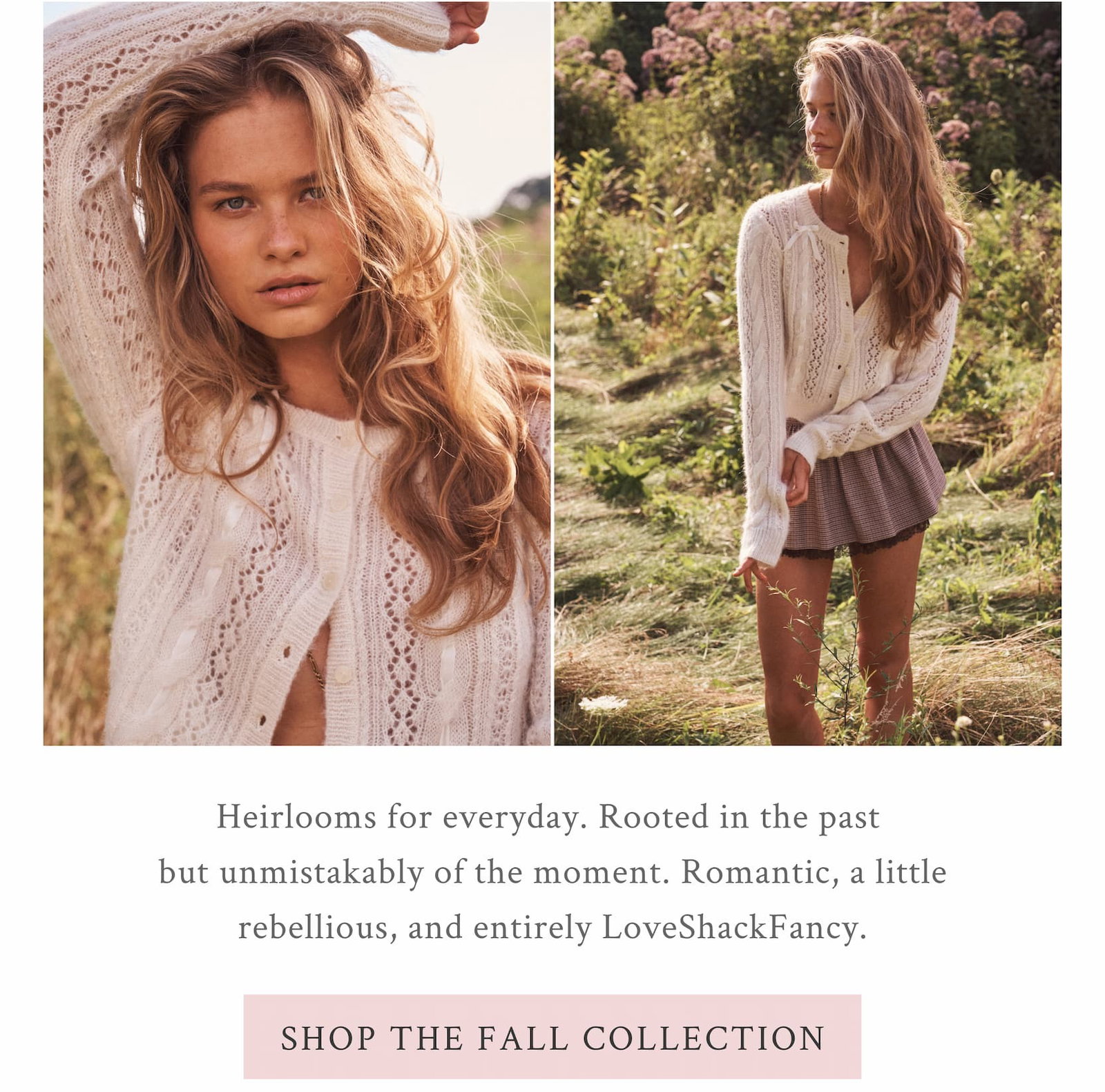Heirlooms for everyday. Rooted in the past but unmistakably of the moment. Romantic, a little rebellious, and entirely LoveShackFancy. <SHOP THE FALL COLLECTION>