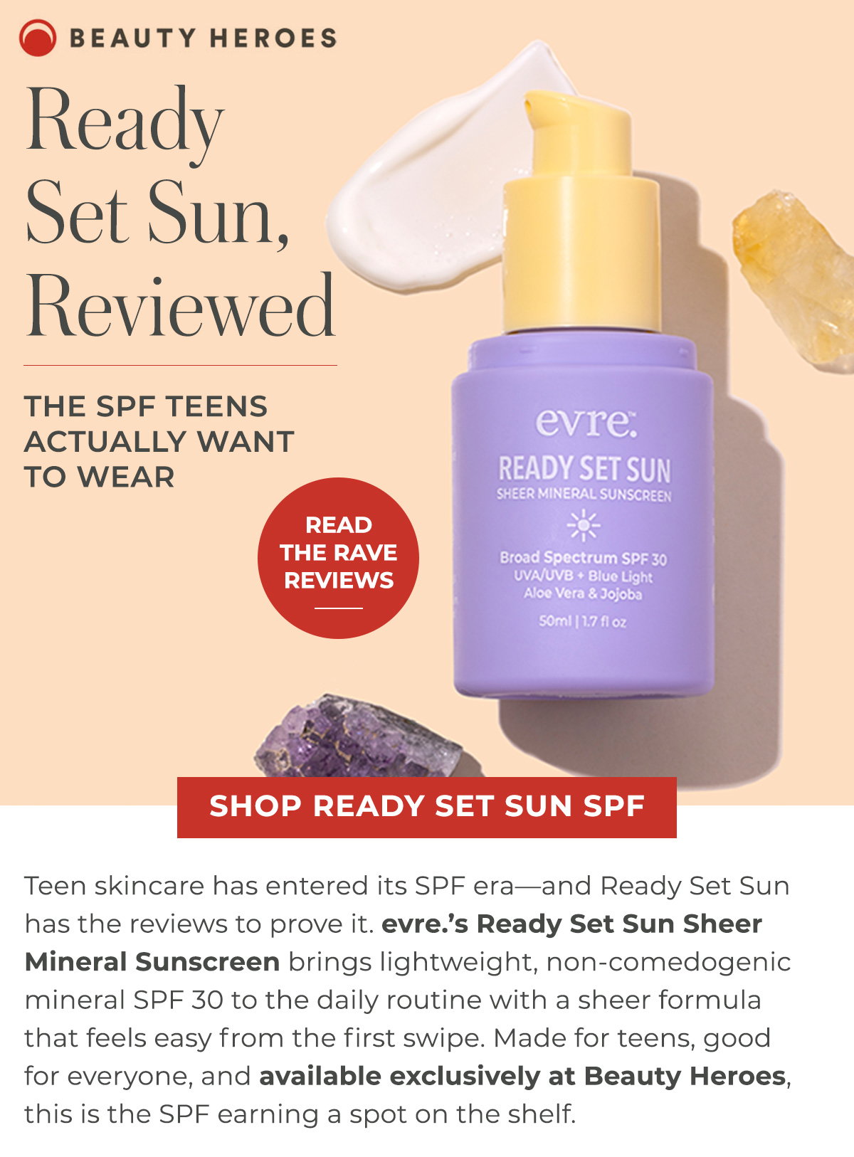evre.’s Ready Set Sun Sheer Mineral Sunscreen brings lightweight, non-comedogenic mineral SPF 30 to the daily routine with a sheer formula that feels easy from the first swipe. Made for teens, good for everyone, and available exclusively at Beauty Heroes, this is the SPF earning a spot on the shelf. 