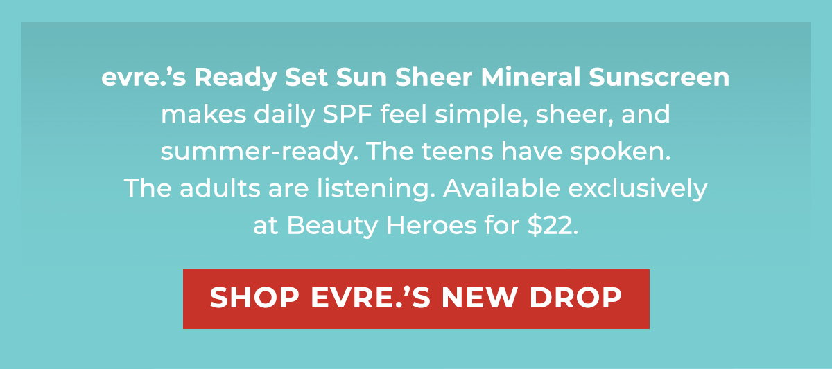 evre.’s Ready Set Sun Sheer Mineral Sunscreen makes daily SPF feel simple, sheer, and summer-ready. The teens have spoken. The adults are listening. Available exclusively at Beauty Heroes for $22.  