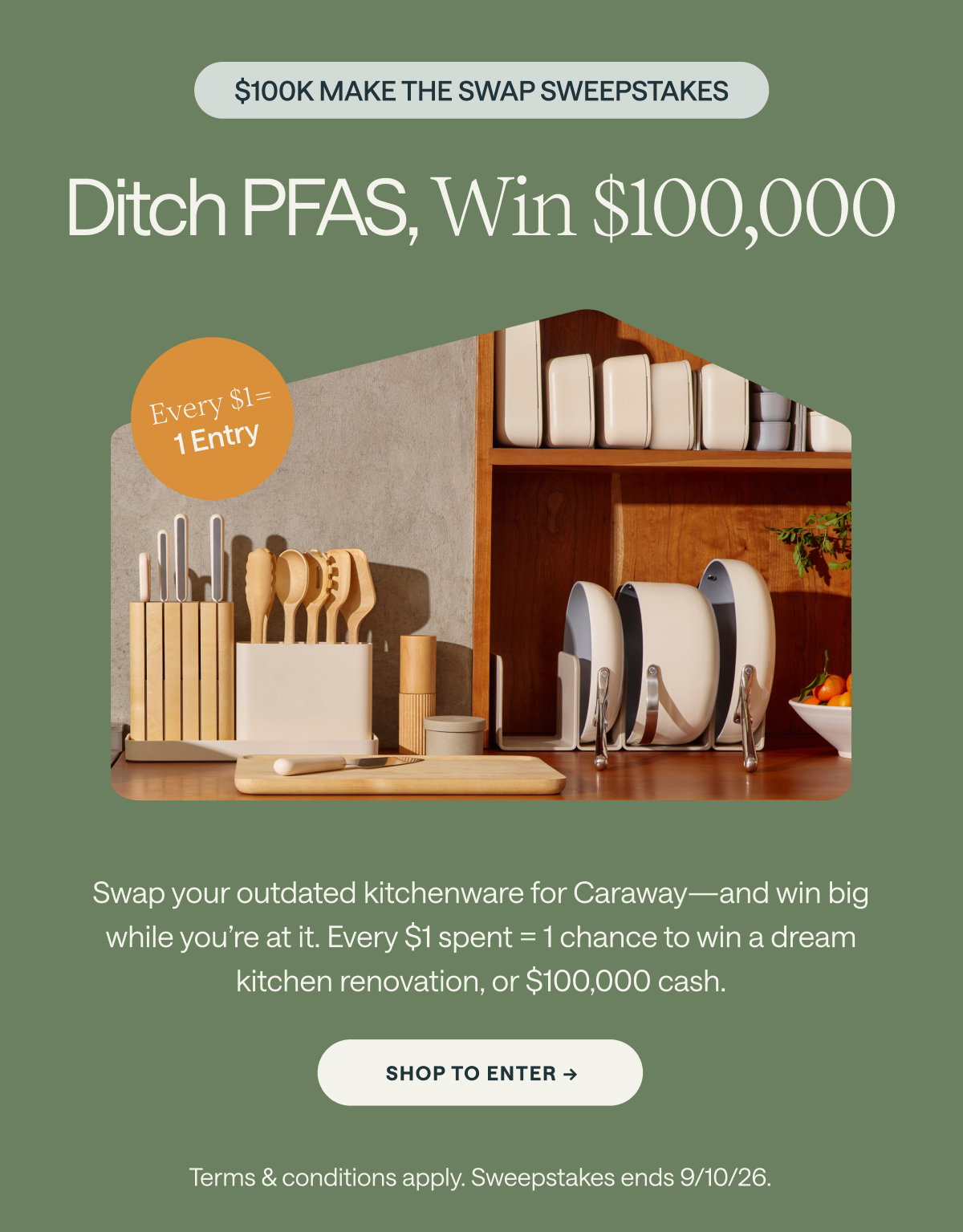 $100K MAKE THE SWAP SWEEPSTAKES Ditch PFAS, Win $100,000 Every $1= 1 Entry Swap your outdated kitchenware for Caraway—and win big while you're at it. Every $1 spent = 1 chance to win a dream kitchen renovation, or $100,000 cash. [[SHOP TO ENTER →]] Terms & conditions apply. Sweepstakes ends 9/10/26.