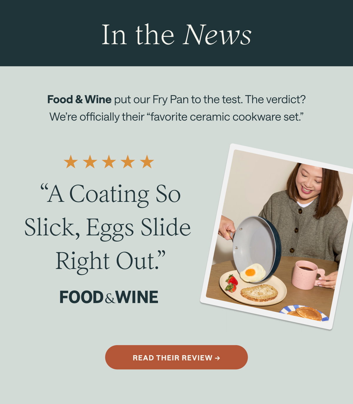 In the News Food & Wine put our Fry Pan to the test. The verdict? We're officially their "favorite ceramic cookware set." ★★★★★ "A Coating So Slick, Eggs Slide Right Out." FOOD&WINE [[READ THEIR REVIEW →]]