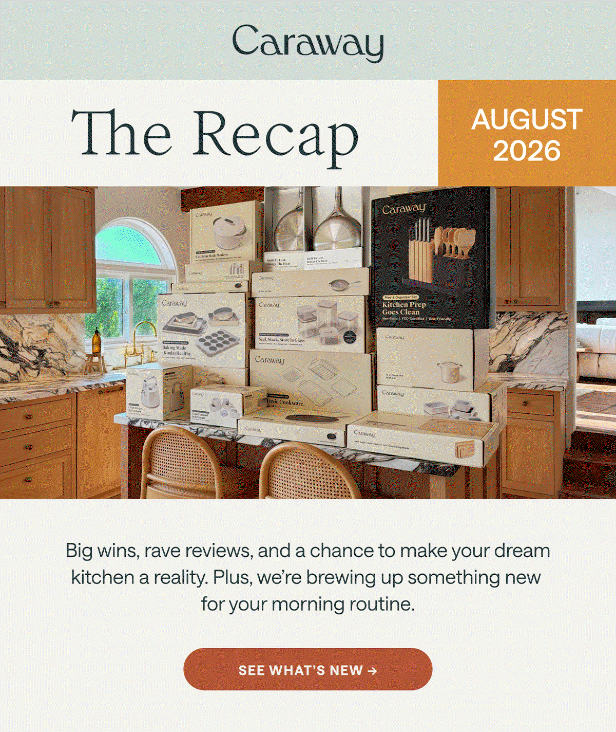 Caraway The Recap AUGUST 2026 Big wins, rave reviews, and a chance to make your dream kitchen a reality. Plus, we're brewing up something new for your morning routine. [[SEE WHAT'S NEW →]]