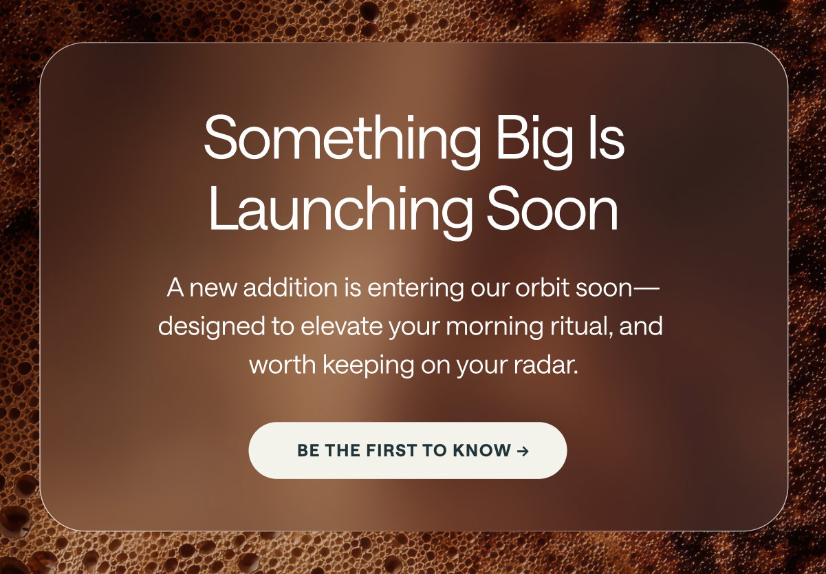 Something Big Is Launching Soon A new addition is entering our orbit soon—designed to elevate your morning ritual, and worth keeping on your radar. [[BE THE FIRST TO KNOW →]]