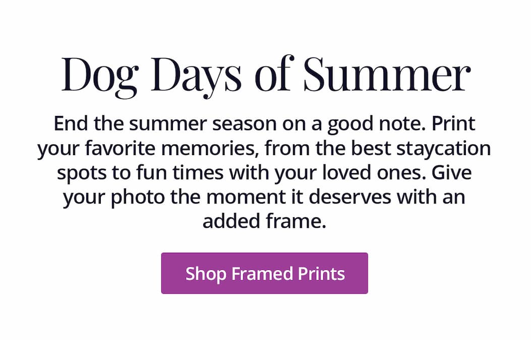 End the summer season on a good note. Print your favorite memories, from the best staycation spots to fun times with your loved ones. Give your photo the moment it deserves with an added frame. Shop Framed Prints